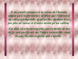 Il me paraît répugner à la raison de l'homme autant qu'à la providence de Dieu que l'existence ne soit que temporelle et qu'un être humain n'ait pas plus de valeur et d'autre destin qu'un caillou.  J'ai déjà vécu beaucoup plus que la moitié de ma vie; je sais que je suis sur l'autre versant des cimes et que j'ai plus de passé que d'avenir.  