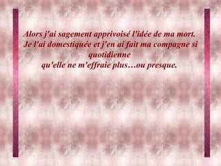Alors j'ai sagement apprivoisé l'idée de ma mort.  Je l'ai domestiquée et j'en ai fait ma compagne si quotidienne  qu'elle ne m'effraie plus…ou presque.   