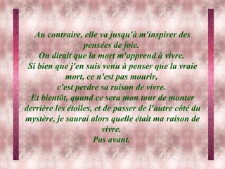 Au contraire, elle va jusqu'à m'inspirer des pensées de joie.  On dirait que la mort m'apprend à vivre.  Si bien que j'en suis venu à penser que la vraie mort, ce n'est pas mourir,  c'est perdre sa raison de vivre.  Et bientôt, quand ce sera mon tour de monter derrière les étoiles, et de passer de l'autre côté du mystère, je saurai alors quelle était ma raison de vivre.  Pas avant.  