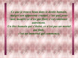 Ce que je trouve beau dans le destin humain, malgré son apparente cruauté, c'est que, pour moi, mourir, ce n'est pas finir, c'est continuer autrement.  Un être humain qui s'éteint, ce n'est pas un mortel qui finit,  c'est un immortel qui commence. 