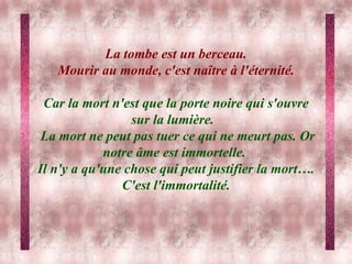 La tombe est un berceau. Mourir au monde, c'est naître à l'éternité. Car la mort n'est que la porte noire qui s'ouvre sur la lumière.    La mort ne peut pas tuer ce qui ne meurt pas. Or notre âme est immortelle.  Il n'y a qu'une chose qui peut justifier la mort…. C'est l'immortalité. 