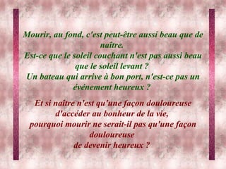 Mourir, au fond, c'est peut-être aussi beau que de naître.  Est-ce que le soleil couchant n'est pas aussi beau que le soleil levant ?  Un bateau qui arrive à bon port, n'est-ce pas un événement heureux ?  Et si naître n'est qu'une façon douloureuse d'accéder au bonheur de la vie,  pourquoi mourir ne serait-il pas qu'une façon douloureuse  de devenir heureux ?   