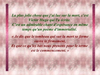 La plus jolie chose que j'ai lue sur la mort, c'est Victor Hugo qui l'a écrite.  C'est un admirable chant d'espérance en même temps qu'un poème d'immortalité.  « Je dis que le tombeau qui sur la mort se ferme ouvre le firmament, Et que ce qu'ici bas nous prenons pour le terme  est le commencement. » 