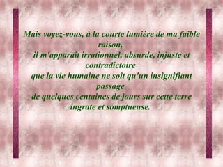 Mais voyez-vous, à la courte lumière de ma faible raison,  il m'apparaît irrationnel, absurde, injuste et contradictoire  que la vie humaine ne soit qu'un insignifiant passage  de quelques centaines de jours sur cette terre ingrate et somptueuse.   
