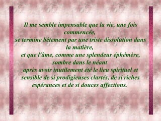 Il me semble impensable que la vie, une fois commencée,  se termine bêtement par une triste dissolution dans la matière,  et que l'âme, comme une splendeur éphémère, sombre dans le néant  après avoir inutilement été le lieu spirituel et sensible de si prodigieuses clartés, de si riches espérances et de si douces affections.   