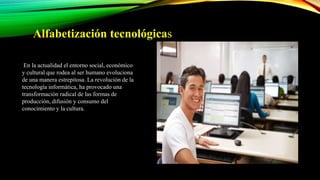 Alfabetización tecnológicas
En la actualidad el entorno social, económico
y cultural que rodea al ser humano evoluciona
de una manera estrepitosa. La revolución de la
tecnología informática, ha provocado una
transformación radical de las formas de
producción, difusión y consumo del
conocimiento y la cultura.
 