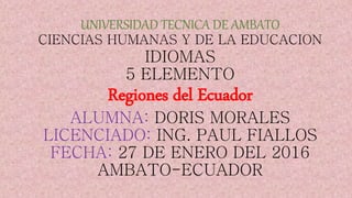 UNIVERSIDAD TECNICA DE AMBATO
CIENCIAS HUMANAS Y DE LA EDUCACION
IDIOMAS
5 ELEMENTO
Regiones del Ecuador
ALUMNA: DORIS MORALES
LICENCIADO: ING. PAUL FIALLOS
FECHA: 27 DE ENERO DEL 2016
AMBATO-ECUADOR
 