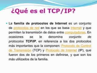 ¿Qué es el TCP/IP?
 La familia de protocolos de Internet es un conjunto
de protocolos de red en los que se basa Internet y que
permiten la transmisión de datos entre computadoras. En
ocasiones se le denomina conjunto de
protocolos TCP/IP, en referencia a los dos protocolos
más importantes que la componen: Protocolo de Control
de Transmisión (TCP) y Protocolo de Internet (IP), que
fueron dos de los primeros en definirse, y que son los
más utilizados de la familia.
 