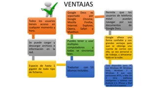 VENTAJAS
Todos los usuarios
tienen acceso en
cualquier momento y
hora.
Se puede cargar y
descargar archivos e
información en la
red.
Espacio de hasta 1
gigabit de todo tipo
de ficheros.
Traductor con 53
idiomas incluidos.
Puedes tener y usar
múltiples
computadoras y
todas se sincroniza
bien.
Google Docs es
soportado por
Google Chrome,
Mozilla Firefox,
Internet Explorer,
Opera, Safari y
Maxthon.
Permite que los
usuarios de telefonía
móvil puedan
navegar por sus
documentos de
Google Docs.
Google ofrece una
forma confiable y con
grandes ventajas para
que se obtenga una
cuenta de correo con
ella, ya sea personal o
de trabajo, y almacenar
todo en la nube.
Está disponible para: PC
con Windows XP, Windows
Vista, Windows 7 y
Windows 8 que usen
particiones NTFS, o Mac OS
X 10.6; teléfonos
inteligentes y tabletas con
Android 2.1; iPhone y iPod
con iOS 5.0 o superior.
 