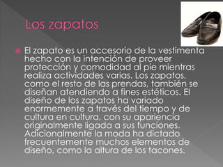  El zapato es un accesorio de la vestimenta
hecho con la intención de proveer
protección y comodidad al pie mientras
realiza actividades varias. Los zapatos,
como el resto de las prendas, también se
diseñan atendiendo a fines estéticos. El
diseño de los zapatos ha variado
enormemente a través del tiempo y de
cultura en cultura, con su apariencia
originalmente ligada a sus funciones.
Adicionalmente la moda ha dictado
frecuentemente muchos elementos de
diseño, como la altura de los tacones.
 