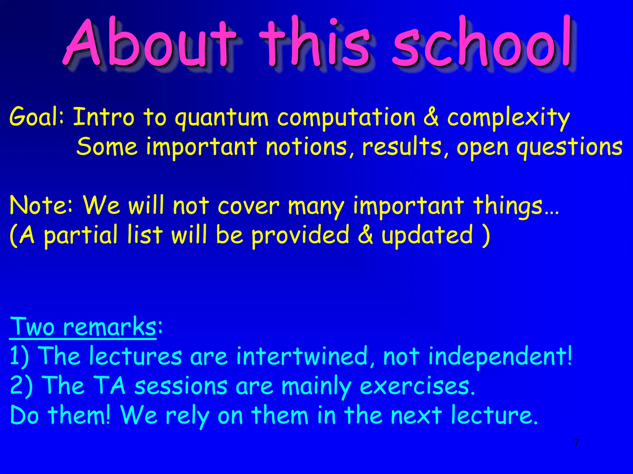 7
About this school
Goal: Intro to quantum computation & complexity
Some important notions, results, open questions
Note: We will not cover many important things…
(A partial list will be provided & updated )
Two remarks:
1) The lectures are intertwined, not independent!
2) The TA sessions are mainly exercises.
Do them! We rely on them in the next lecture.
 