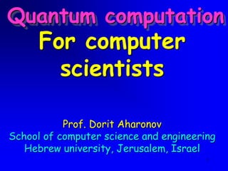 1
For computer
scientists
Prof. Dorit Aharonov
School of computer science and engineering
Hebrew university, Jerusalem, Israel
Quantum computation
 