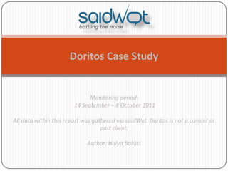 Doritos Case Study


                              Monitoring period:
                        14 September – 8 October 2011

All data within this report was gathered via saidWot. Doritos is not a current or
                                   past client.

                             Author: Hulya Balikci
 