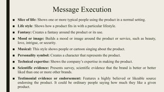 Message Execution
■ Slice of life: Shows one or more typical people using the product in a normal setting.
■ Life style: Shows how a product fits in with a particular lifestyle.
■ Fantasy: Creates a fantasy around the product or its use.
■ Mood or image: Builds a mood or image around the product or service, such as beauty,
love, intrigue, or security.
■ Musical: This style shows people or cartoon singing about the product.
■ Personality symbol: Creates a character that represents the product.
■ Technical expertise: Shows the company’s expertise in making the product.
■ Scientific evidence: Presents survey, scientific evidence that the brand is better or better
liked than one or more other brands.
■ Testimonial evidence or endorsement: Features a highly believed or likeable source
endorsing the product. It could be ordinary people saying how much they like a given
product.
 