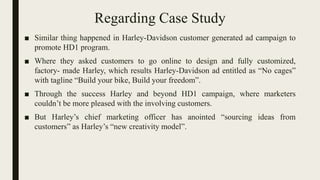 Regarding Case Study
■ Similar thing happened in Harley-Davidson customer generated ad campaign to
promote HD1 program.
■ Where they asked customers to go online to design and fully customized,
factory- made Harley, which results Harley-Davidson ad entitled as “No cages”
with tagline “Build your bike, Build your freedom”.
■ Through the success Harley and beyond HD1 campaign, where marketers
couldn’t be more pleased with the involving customers.
■ But Harley’s chief marketing officer has anointed “sourcing ideas from
customers” as Harley’s “new creativity model”.
 