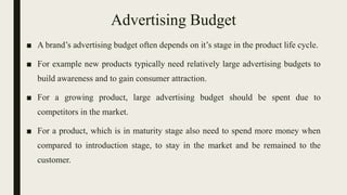 Advertising Budget
■ A brand’s advertising budget often depends on it’s stage in the product life cycle.
■ For example new products typically need relatively large advertising budgets to
build awareness and to gain consumer attraction.
■ For a growing product, large advertising budget should be spent due to
competitors in the market.
■ For a product, which is in maturity stage also need to spend more money when
compared to introduction stage, to stay in the market and be remained to the
customer.
 