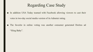 Regarding Case Study
■ In addition USA Today teamed with Facebook allowing viewers to cast their
votes in two-day social media version of its Admeter rating.
■ The favorite in online voting was another consumer generated Doritos ad
“Sling Baby”.
 