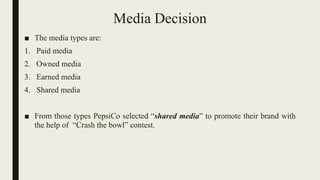 Media Decision
■ The media types are:
1. Paid media
2. Owned media
3. Earned media
4. Shared media
■ From those types PepsiCo selected “shared media” to promote their brand with
the help of “Crash the bowl” contest.
 