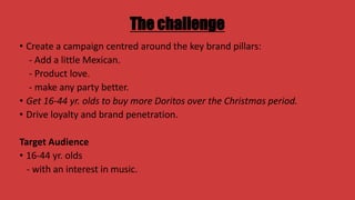 The challenge
• Create a campaign centred around the key brand pillars:
- Add a little Mexican.
- Product love.
- make any party better.
• Get 16-44 yr. olds to buy more Doritos over the Christmas period.
• Drive loyalty and brand penetration.

Target Audience
• 16-44 yr. olds
- with an interest in music.

 