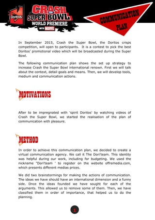 1
In September 2015, Crash the Super Bowl, the Doritos crisps
competition, will open to participants. It is a contest to pick the best
Doritos’ promotional video which will be broadcasted during the Super
Bowl.
The following communication plan shows the set up strategy to
increase Crash the Super Bowl international renown. First we will talk
about the context, detail goals and means. Then, we will develop tools,
medium and communication actions.
After to be impregnated with 'spirit Doritos' by watching videos of
Crash the Super Bowl, we started the realisation of the plan of
communication with pleasure.
In order to achieve this communication plan, we decided to create a
virtual communication agency. We call it The Dori'team. This identity
was helpful during our work, including for budgeting. We used the
nickname "Dori'team ' to register on the website offremedia.com,
which presents different medias prices.
We did two brainstormings for making the actions of communication.
The ideas we have should have an international dimension and a funny
side. Once the ideas founded we have sought for each of the
arguments. This allowed us to remove some of them. Then, we have
classified them in order of importance, that helped us to do the
planning.
METHOD
MOTIVATIONS
 
