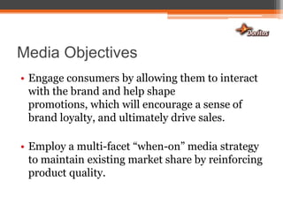 Media Objectives Engage consumers by allowing them to interact with the brand and help shape promotions, which will encourage a sense of brand loyalty, and ultimately drive sales.Employ a multi-facet “when-on” media strategy to maintain existing market share by reinforcing product quality.
