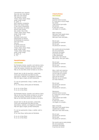 Lamentando seu vaqueiro
Que não vem mais aboiar                             O Xote Das Meninas
Não vem mais aboiar                                 Luíz Gonzaga
Tão dolente a cantar
Tengo, lengo, tengo, lengo,                         Mandacaru
tengo, lengo, tengo                                 Quando fulora na seca
Ei, gado, oi                                        É o siná que a chuva chega
Bom vaqueiro nordestino                             No sertão
Morre sem deixar tostão                             Toda menina que enjôa
O seu nome é esquecido                              Da boneca
Nas quebradas do sertão                             É siná que o amor
Nunca mais ouvirão                                  Já chegou no coração...
Seu cantar, meu irmão
Tengo, lengo, tengo, lengo,                         Meia comprida
tengo, lengo, tengo                                 Não quer mais sapato baixo
Ei, gado, oi                                        Vestido bem cintado
Sacudido numa cova                                  Não quer mais usar jibão...
Desprezado do Senhor
Só lembrado do cachorro
                                                    Ela só quer
Que inda chora
                                                    Só pensa em namorar
Sua dor
                                                    Ela só quer
É demais tanta dor
                                                    Só pensa em namorar...
A chorar com amor
Tengo, lengo, tengo, lengo,
tengo, lengo, tengo                                 De manhã cedo já tá pintada
Tengo, lengo, tengo, lengo,                         Só vive suspirando
tengo, lengo, tengo                                 Sonhando acordada
Ei, gado, oi                                        O pai leva ao dotô
E... Ei...                                          A filha adoentada
                                                    Não come, nem estuda
                                                    Não dorme, não quer nada...
Aquarela Nordestina
Luíz Gonzaga                                        Ela só quer
                                                    Só pensa em namorar
No Nordeste imenso, quando o sol calcina a terra,   Ela só quer
Não se vê uma folha verde na baixa ou na serra.     Só pensa em namorar...
Juriti não suspira, inhambú seu canto encerra.
Não se vê uma folha verde na baixa ou na serra.     Mas o dotô nem examina
                                                    Chamando o pai do lado
Acauã, bem no alto do pau-ferro, canta forte,       Lhe diz logo em surdina
Como que reclamando sua falta de sorte.             Que o mal é da idade
Asa branca, sedenta, vai chegando na bebida.        Que prá tal menina
Não tem água a lagoa, já está ressequida.           Não tem um só remédio
                                                    Em toda medicina...
E o sol vai queimando o brejo, o sertão, cariri e
agreste.                                            Ela só quer
Ai, ai, meu Deus, tenha pena do Nordeste.           Só pensa em namorar
                                                    Ela só quer
Ai, ai, ai, ai meu Deus                             Só pensa em namorar...
Ai, ai, ai, ai meu Deus
                                                    Mandacaru
No Nordeste imenso, quando o sol calcina a terra,   Quando fulora na seca
Não se vê uma folha verde na baixa ou na serra.     É o sinal que a chuva chega
Juriti não suspira, inhambú seu canto encerra.      No sertão
Não se vê uma folha verde na baixa ou na serra.     Toda menina que enjôa
                                                    Da boneca
                                                    É sinal que o amor
Acauã, bem no alto do pau-ferro, canta forte,       Já chegou no coração...
Como que reclamando sua falta de sorte.
Asa branca, sedenta, vai chegando na bebida.
Não tem água a lagoa, já está ressequida.           Meia comprida
                                                    Não quer mais sapato baixo
                                                    Vestido bem cintado
E o sol vai queimando o brejo, o sertão, cariri e   Não quer mais vestir timão...
agreste.
Ai, ai, meu Deus, tenha pena do Nordeste.
                                                    Ela só quer
Ai, ai, ai, ai meu Deus                             Só pensa em namorar
Ai, ai, ai, ai meu Deus                             Ela só quer
                                                    Só pensa em namorar...

                                                    De manhã cedo já está pintada
                                                    Só vive suspirando
                                                    Sonhando acordada
                                                    O pai leva ao doutor
 