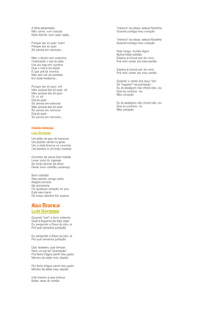 A filha adoentada                 "Intonce" eu disse, adeus Rosinha
Não come, num estuda              Guarda contigo meu coração
Num dorme, num quer nada...
                                  "Intonce" eu disse, adeus Rosinha
Porque ela só quer, hum!          Guarda contigo meu coração
Porque ela só quer
Só pensa em namorar...            Hoje longe, muitas légua
                                  Numa triste solidão
Mas o doutô nem examina           Espero a chuva cair de novo
Chamando o pai do lado            Pra mim vortar pro meu sertão
Lhe diz logo em surdina
Que o mal é da idade              Espero a chuva cair de novo
E que prá tal menina              Pra mim vortar pro meu sertão
Não tem um só remédio
Em toda medicina...
                                  Quando o verde dos teus "óio"
                                  Se "espaiar" na prantação
Porque ela só quer, oh!           Eu te asseguro não chore não, viu
Mas porque ela só quer, ai!       Que eu vortarei, viu
Mas porque ela só quer            Meu coração
Oi, oi, oi!
Ela só quer
Só pensa em namorar               Eu te asseguro não chore não, viu
Mas porque ela só quer            Que eu vortarei, viu
Só pensa em namorar               Meu coração
Ela só quer
Só pensa em namorar...


Cidadão Sertanejo
Luíz Gonzaga
Um pilão de pau de baraúna
Um plantio verde no girau
Um a rede branca na varanda
Um terreiro e um lindo roseiral

Corredor de cerca bem batida
Levar você do lugarejo
Ao lindo rancho de amor
Deste bom cidadão sertanejo

Bom cidadão
Riso aberto, amigo certo
Alegria sincera
Na primavera
Ou qualquer estação do ano
Este seu mano
De braço abertos lhe espera


Asa Branca
Luíz Gonzaga
Quando "oiei" a terra ardendo
Qual a fogueira de São João
Eu perguntei a Deus do céu, ai
Por que tamanha judiação

Eu perguntei a Deus do céu, ai
Por que tamanha judiação

Que braseiro, que fornaia
Nem um pé de "prantação"
Por farta d'água perdi meu gado
Morreu de sede meu alazão

Por farta d'água perdi meu gado
Morreu de sede meu alazão

Inté mesmo a asa branca
Bateu asas do sertão
 