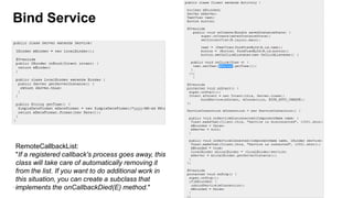 Bind Service

RemoteCallbackList:
"If a registered callback's process goes away, this
class will take care of automatically removing it
from the list. If you want to do additional work in
this situation, you can create a subclass that
100
implements the onCallbackDied(E) method."

 