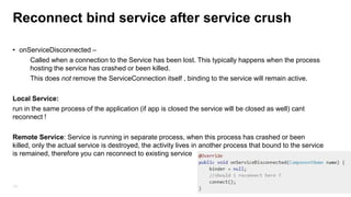 Reconnect bind service after service crush
• onServiceDisconnected –
Called when a connection to the Service has been lost. This typically happens when the process
hosting the service has crashed or been killed.
This does not remove the ServiceConnection itself , binding to the service will remain active.
Local Service:
run in the same process of the application (if app is closed the service will be closed as well) cant
reconnect !
Remote Service: Service is running in separate process, when this process has crashed or been
killed, only the actual service is destroyed, the activity lives in another process that bound to the service
is remained, therefore you can reconnect to existing service

101

 