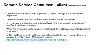 Remote Service Consumer – client (RemoteServiceClient)
•

Copy the AIDL file to the client application (in same package like in the service
application

•

Use bindService() and not startService() in order to invoke the service

•

you cant assume that after calling to bindService() the service will be available !!!
bindService() is asynchronous.

•

When the connection to the service is established, the onServiceConnected() callback
is invoked

•

onServiceDisconnected() callback does not get invoked when we unbind from the
service, It is only invoked if the service crashes.

• http://manishkpr.webheavens.com/android-aidl-example/

102

 
