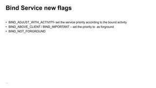 Bind Service new flags
• BIND_ADJUST_WITH_ACTIVITY- set the service priority according to the bound activity
• BIND_ABOVE_CLIENT / BIND_IMPORTANT – set the priority to as forground
• BIND_NOT_FORGROUND

103

 