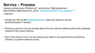 Service – Process
<service android:name="MyService" android:icon="@drawable/icon“
android:label="@string/service_name" android:process=":my_process" >
</service>
• Usually you will not add android:process, unless the service is remote
(android:process=":remote“)
• Running a service in its own process gives it its own memory address space and a garbage
collector of the virtual machine.
• Even if the service runs in its own process you need to use asynchronous processing
(Thread) to perform network access.

104

 