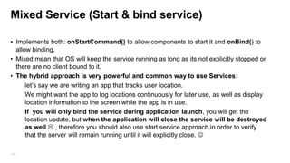 Mixed Service (Start & bind service)
• Implements both: onStartCommand() to allow components to start it and onBind() to
allow binding.
• Mixed mean that OS will keep the service running as long as its not explicitly stopped or
there are no client bound to it.
• The hybrid approach is very powerful and common way to use Services:
let‟s say we are writing an app that tracks user location.
We might want the app to log locations continuously for later use, as well as display
location information to the screen while the app is in use.
If you will only bind the service during application launch, you will get the
location update, but when the application will close the service will be destroyed
as well  , therefore you should also use start service approach in order to verify
that the server will remain running until it will explicitly close. 
105

 