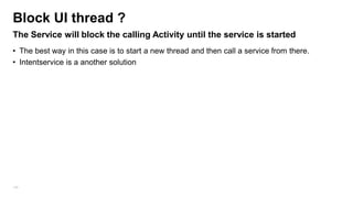Block UI thread ?
The Service will block the calling Activity until the service is started
• The best way in this case is to start a new thread and then call a service from there.
• Intentservice is a another solution

106

 