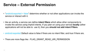Service – External Permission
• “android:exported = false” determine whether or not other applications can invoke the
service or interact with it.
• like an activity, a service can define intent filters which allow other components to
invoke the service using implicit intents, If you plan on using your service locally (other
applications will not be able to use it), then you should not add intent Filters
• android:exported Default value is false if there are no intent filter, and true if there are.

• There are more flags like : FLAG_GRANT_READ_URI_PERMISSION

109

 