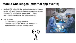 Mobile Challenges (external app events)
•

•

Android OS might kill the application process in case
of non efficient resources therefore developer should
listen to OS events (onLowMemory() …) and
response to them (save the application data).
For example
• phone call during payment flow.
• device rotation – will restart the application
• lost internet connection during upload.

11

 