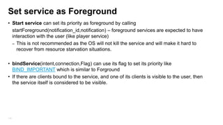 Set service as Foreground
• Start service can set its priority as foreground by calling
startForeground(notification_id,notification) – foreground services are expected to have
interaction with the user (like player service)
– This is not recommended as the OS will not kill the service and will make it hard to
recover from resource starvation situations.
• bindService(intent,connection,Flag) can use its flag to set its priority like
BIND_IMPORTANT which is similar to Forground
• If there are clients bound to the service, and one of its clients is visible to the user, then
the service itself is considered to be visible.

110

 