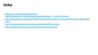 links
• http://docs.xamarin.com/guides/crossplatform/application_fundamentals/backgrounding/part_7_android_services
• http://stackoverflow.com/questions/8668125/android-how-bound-service-can-be-noticed-about-killedclient
• http://developer.android.com/reference/android/app/Service.html
• http://developer.android.com/guide/components/services.html

112

 