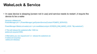 WakeLock & Service
• In case device is sleeping (screen not in use) and service needs to restart ,it require the
device to be a wake
//acquire a WakeLock:
PowerManager pm = (PowerManager) getSystemService(Context.POWER_SERVICE);
PowerManager.WakeLock wakeLock = pm.newWakeLock(pm.SCREEN_DIM_WAKE_LOCK, "My wakelook");
// This will release the wakelook after 1000 ms
wakeLock.acquire(1000);
// Alternative you can request and / or release the wakelook via:
// wakeLock.acquire();
wakeLock.release();

114

 