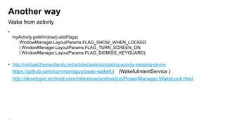 Another way
Wake from activity
• getWindow().addFlags(WindowManager.LayoutParams.FLAG_KEEP_SCREEN_ON);
•
myActivity.getWindow().addFlags(
WindowManager.LayoutParams.FLAG_SHOW_WHEN_LOCKED
| WindowManager.LayoutParams.FLAG_TURN_SCREEN_ON
| WindowManager.LayoutParams.FLAG_DISMISS_KEYGUARD);
• http://michael.theirwinfamily.net/articles/android/starting-activity-sleeping-device

https://github.com/commonsguy/cwac-wakeful (WakefulIntentService )
http://developer.android.com/reference/android/os/PowerManager.WakeLock.html

115

 