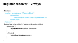 Register receiver – static (manifest)
Intent intent = new Intent(GET_MESSAGE); // late Banding
sendBroadcast(intent);
Class ReceiverClient extends BrodcastReceiver {
@override Public void onReceive(Context context, Intent intent){
// run on main thread . . . (context can be use to start activity/service…)
}

• Manifest :
<receiver android:name=".ReceiverClient">
<intent-filter>
<action android:name="com.dori.getMessage" />
</intent-filter>
119
</receiver>

 