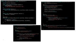 LocalBroadcastManager
• Used to register and send broadcasts of Intents within your process. This is faster and more secure as your
events don't leave your application.
LocalBroadcastManager.getInstance(this).sendBroadcast(new Intent(“WOW”)); - Send
In Activity:
private BroadcastReceiver mMessageReceiver = new BroadcastReceiver() {
@Override public void onReceive(Context context, Intent intent) {
...
}
@Override public void onResume() { //register
LocalBroadcastManager.getInstance(this).registerReceiver(mMessageReceiver, new IntentFilter(“WOW"));
}
@Override protected void onPause() { // Unregister since the activity is not visible
LocalBroadcastManager.getInstance(this).unregisterReceiver(mMessageReceiver);
} 121

 