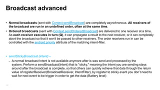Working with Broadcast
– By registering a Broadcast Receiver, application can listen for broadcast Intents that
match specific filter criteria.
– broadcast message can be received by more than one receiver (Receiver)
– Broadcast receiver has 10 sec‟ to do action till application will throw ANR message
(application not responding) unlike activity which has 5 seconds

– By default run on the main thread
– Broadcast Receivers will automatically start application to respond to an incoming
Intent.
•

As of Android 3.1 the Android system will by default exclude
all BroadcastReceiver from receiving intents if the corresponding application has
never been started by the user.

– Unlike a service, a broadcast receiver cant be restarted
123

 