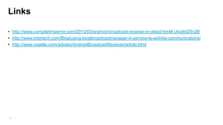 Broadcast advanced
• Normal broadcasts (sent with Context.sendBroadcast) are completely asynchronous. All receivers of
the broadcast are run in an undefined order, often at the same time.
• Ordered broadcasts (sent with Context.sendOrderedBroadcast) are delivered to one receiver at a time.
As each receiver executes in turn (Q), it can propagate a result to the next receiver, or it can completely
abort the broadcast so that it won't be passed to other receivers. The order receivers run in can be
controlled with the android:priority attribute of the matching intent-filter.

• sendStickyBroadcast (intent) –
– A normal broadcast Intent is not available anymore after is was send and processed by the
system. Perform a sendBroadcast(Intent) that is "sticky," meaning the Intent you are sending stays
around after the broadcast is complete, so that others can quickly retrieve that data through the return
value of registerReceiver(BroadcastReceiver, IntentFilter), by register to sticky event you don‟t need to
wait for next event to be trigger in order to get the data (Battery level)
125

 