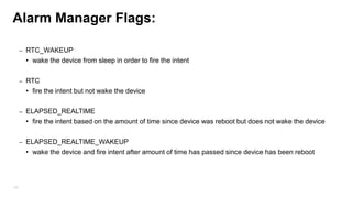 Alarm Manager (Scheduler)
• Used to trigger event at specific time or schedule EVEN IF THE APPLICATION IS CLOSED. They are
managed outside of the application scope.
• If the application is running it probably be better to invoke timer tasks with
Timer/Threads/Background services.
• Usage:

• get Alarm Manager instance
• Provide to the Alarm Manager, PendingIntent which will be caught by the receiver
One time: alarmManager.set(AlarmManager.RTC_WAKEUP, firstTime, pendintIntent);
Repeat : am.setRepeating(AlarmManager.RTC_WAKEUP, firstTime, 5*1000, pendintIntent);//every 5 sec

130

 