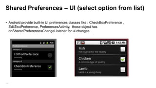 Shared Preferences (properties files)
–

Fast & Easy Persistent mechanism
– Support for primitive ,Boolean, string, float, long, and integer
– Can be private to the application or global(shared) to all applications

• Preferences files located at (emulator) : data/data/<package name>/shared_pref/<preferences
name>
SharedPreferences preferences = getSharedPreferences("myPref", MODE_PRIVATE);
preferences = PreferenceManager.getDefaultSharedPreferences(getApplicationContext());
Editor editor = preferences.edit();
editor.putString("mykey", “mayValue”);
editor.commit(); //in activity A
preferences.getInt("mykey", “defaultValue”) // in activity B
134

 