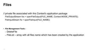 The „Activity‟ Special Shared Preferences
• Activity.getPreferences(Mode.Private) without specify name – this is used to save
activity preferences which are not shared with other objects in the application.
• Bundle in onCreate(bundle)/ onSaveInstanceState(bundle) ,
onRestoreInstantState(bundle) is a private case of shared preferences that will not be
share among other activities in the same application, this is used to persist UI state in
case OS terminate the activity and restart it like Rotate device.

136

 