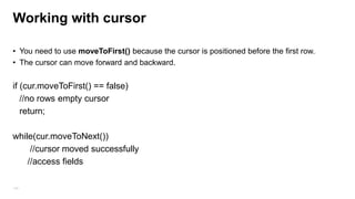 SqlLite:
• sqlLiteOpenHelper object used to manage the logic of create/update DB/Table
This object also provide cache mechanism and
– getWritableDatabase() - create and/or open a database that will be used for reading and
writing.
– getReadableDatabase() - create and/or open a database
• Queries in Android are returned as Cursor objects.
Cursor cursor = query(
table ,// from
columns, //Which columns to return like new String[]{FIRST_COLUMN,SECOND_COLUMN};
selection, // select criteria
selectionArgs, //criteria values
groupby,
having,
140
order);

 