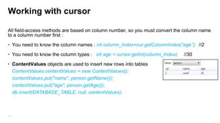Working with cursor
• You need to use moveToFirst() because the cursor is positioned before the first row.
• The cursor can move forward and backward.

if (cur.moveToFirst() == false)
//no rows empty cursor
return;
while(cur.moveToNext())
//cursor moved successfully
//access fields
141

 
