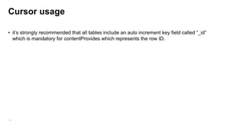 Working with cursor
All field-access methods are based on column number, so you must convert the column name
to a column number first :
• You need to know the column names : int column_Index=cur.getColumnIndex(“age”); //2
• You need to know the column types : int age = cursor.getInt(column_Index)
• ContentValues objects are used to insert new rows into tables
ContentValues contentValues = new ContentValues();
contentValues.put("name", person.getName());
contentValues.put("age", person.getAge());
db.insert(DATABASE_TABLE, null, contentValues);

142

//30

 